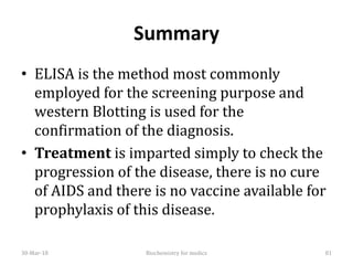 Summary
• ELISA is the method most commonly
employed for the screening purpose and
western Blotting is used for the
confirmation of the diagnosis.
• Treatment is imparted simply to check the
progression of the disease, there is no cure
of AIDS and there is no vaccine available for
prophylaxis of this disease.
30-Mar-18 Biochemistry for medics 81
 
