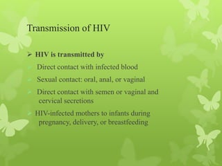 Transmission of HIV
 HIV is transmitted by
 Direct contact with infected blood
 Sexual contact: oral, anal, or vaginal
 Direct contact with semen or vaginal and
cervical secretions
 HIV-infected mothers to infants during
pregnancy, delivery, or breastfeeding
 