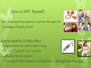 How is HIV Spread?
HIV is passed from person to person through the
exchange of bodily fluids.
Can be spread by 03 Main Ways:
1.Unprotected sex with people living
with HIV (vaginal, oral, or anal)
2. Blood to blood contact
3. Exposure to HIV before or during birth or through breastfeeding.
 