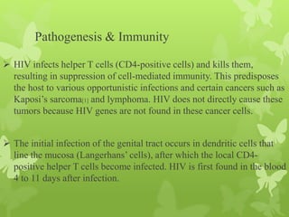 Pathogenesis & Immunity
 HIV infects helper T cells (CD4-positive cells) and kills them,
resulting in suppression of cell-mediated immunity. This predisposes
the host to various opportunistic infections and certain cancers such as
Kaposi’s sarcoma[1] and lymphoma. HIV does not directly cause these
tumors because HIV genes are not found in these cancer cells.
 The initial infection of the genital tract occurs in dendritic cells that
line the mucosa (Langerhans’ cells), after which the local CD4-
positive helper T cells become infected. HIV is first found in the blood
4 to 11 days after infection.
 