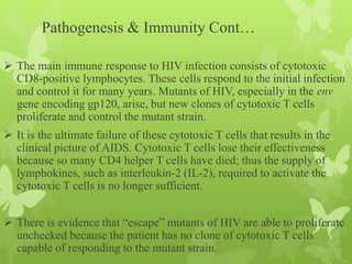 Pathogenesis & Immunity Cont…
 The main immune response to HIV infection consists of cytotoxic
CD8-positive lymphocytes. These cells respond to the initial infection
and control it for many years. Mutants of HIV, especially in the env
gene encoding gp120, arise, but new clones of cytotoxic T cells
proliferate and control the mutant strain.
 It is the ultimate failure of these cytotoxic T cells that results in the
clinical picture of AIDS. Cytotoxic T cells lose their effectiveness
because so many CD4 helper T cells have died; thus the supply of
lymphokines, such as interleukin-2 (IL-2), required to activate the
cytotoxic T cells is no longer sufficient.
 There is evidence that “escape” mutants of HIV are able to proliferate
unchecked because the patient has no clone of cytotoxic T cells
capable of responding to the mutant strain.
 