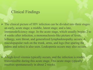 Clinical Findings
 The clinical picture of HIV infection can be divided into three stages:
an early, acute stage; a middle, latent stage; and a late,
immunodeficiency stage .In the acute stage, which usually begins 2 to
4 weeks after infection, a mononucleosis-like picture of fever,
lethargy, sore throat, and generalized lymphadenopathy occurs. A
maculopapular rash on the trunk, arms, and legs (but sparing the
palms and soles) is also seen. Leukopenia occurs may also occure.
 A high-level viremia typically occurs, and the infection is readily
transmissible during this acute stage. This acute stage typically
resolves spontaneously in about 2 weeks.
 