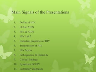 Main Signals of the Presentations
1. Define of HIV
2. Define AIDS
3. HIV & AIDS
4. HIV 1 & 2
5. Important properties of HIV
6. Transmission of HIV
7. HIV Myths
8. Pathogenesis & Immunity
9. Clinical findings
10. Symptoms Of HIV
11. Laboratory diagnoses
 