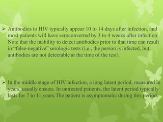  Antibodies to HIV typically appear 10 to 14 days after infection, and
most patients will have seroconverted by 3 to 4 weeks after infection.
Note that the inability to detect antibodies prior to that time can result
in “false-negative” serologic tests (i.e., the person is infected, but
antibodies are not detectable at the time of the test).
 In the middle stage of HIV infection, a long latent period, measured in
years, usually ensues. In untreated patients, the latent period typically
lasts for 7 to 11 years.The patient is asymptomatic during this period.
 
