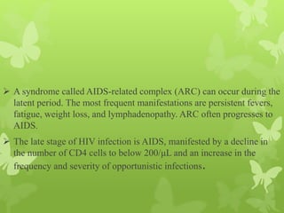  A syndrome called AIDS-related complex (ARC) can occur during the
latent period. The most frequent manifestations are persistent fevers,
fatigue, weight loss, and lymphadenopathy. ARC often progresses to
AIDS.
 The late stage of HIV infection is AIDS, manifested by a decline in
the number of CD4 cells to below 200/μL and an increase in the
frequency and severity of opportunistic infections.
 