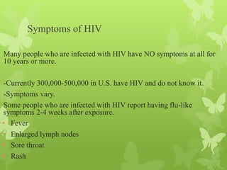 Symptoms of HIV
Many people who are infected with HIV have NO symptoms at all for
10 years or more.
-Currently 300,000-500,000 in U.S. have HIV and do not know it.
-Symptoms vary.
Some people who are infected with HIV report having flu-like
symptoms 2-4 weeks after exposure.
• Fever
• Enlarged lymph nodes
• Sore throat
• Rash
 