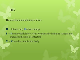 HIV
Human Immunodeficiency Virus
H = Infects only Human beings
I = Immunodeficiency virus weakens the immune system and
increases the risk of infection
V = Virus that attacks the body
 