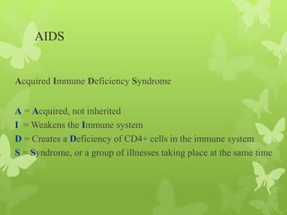 AIDS
Acquired Immune Deficiency Syndrome
A = Acquired, not inherited
I = Weakens the Immune system
D = Creates a Deficiency of CD4+ cells in the immune system
S = Syndrome, or a group of illnesses taking place at the same time
 