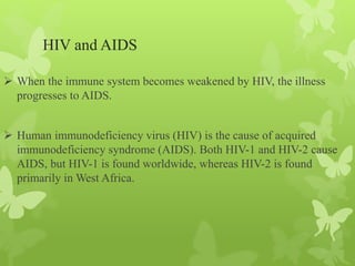 HIV and AIDS
 When the immune system becomes weakened by HIV, the illness
progresses to AIDS.
 Human immunodeficiency virus (HIV) is the cause of acquired
immunodeficiency syndrome (AIDS). Both HIV-1 and HIV-2 cause
AIDS, but HIV-1 is found worldwide, whereas HIV-2 is found
primarily in West Africa.
 