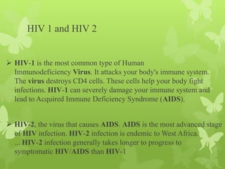 HIV 1 and HIV 2
 HIV-1 is the most common type of Human
Immunodeficiency Virus. It attacks your body's immune system.
The virus destroys CD4 cells. These cells help your body fight
infections. HIV-1 can severely damage your immune system and
lead to Acquired Immune Deficiency Syndrome (AIDS).
 HIV-2, the virus that causes AIDS. AIDS is the most advanced stage
of HIV infection. HIV-2 infection is endemic to West Africa.
... HIV-2 infection generally takes longer to progress to
symptomatic HIV/AIDS than HIV-1
 