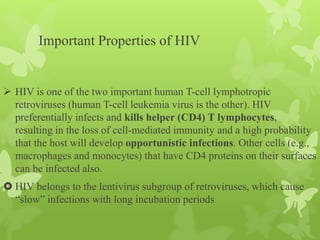 Important Properties of HIV
 HIV is one of the two important human T-cell lymphotropic
retroviruses (human T-cell leukemia virus is the other). HIV
preferentially infects and kills helper (CD4) T lymphocytes,
resulting in the loss of cell-mediated immunity and a high probability
that the host will develop opportunistic infections. Other cells (e.g.,
macrophages and monocytes) that have CD4 proteins on their surfaces
can be infected also.
 HIV belongs to the lentivirus subgroup of retroviruses, which cause
“slow” infections with long incubation periods
 