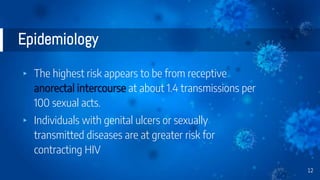 Epidemiology
▸ The highest risk appears to be from receptive
anorectal intercourse at about 1.4 transmissions per
100 sexual acts.
▸ Individuals with genital ulcers or sexually
transmitted diseases are at greater risk for
contracting HIV
12
 