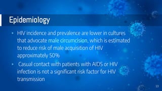 Epidemiology
▸ HIV incidence and prevalence are lower in cultures
that advocate male circumcision, which is estimated
to reduce risk of male acquisition of HIV
approximately 50%
▸ Casual contact with patients with AIDS or HIV
infection is not a significant risk factor for HIV
transmission
13
 