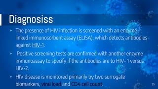 Diagnosiss
▸ The presence of HIV infection is screened with an enzyme-
linked immunosorbent assay (ELISA), which detects antibodies
against HIV-1.
▸ Positive screening tests are confirmed with another enzyme
immunoassay to specify if the antibodies are to HIV- 1 versus
HIV-2.
▸ HIV disease is monitored primarily by two surrogate
biomarkers, viral load and CD4 cell count. 25
 