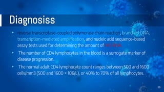 Diagnosiss
▸ reverse transcriptase–coupled polymerase chain reaction, branched DNA,
transcription-mediated amplification, and nucleic acid sequence–based
assay tests used for determining the amount of HIV RNA.
▸ The number of CD4 lymphocytes in the blood is a surrogate marker of
disease progression.
▸ The normal adult CD4 lymphocyte count ranges between 500 and 1600
cells/mm3 (500 and 1600 × 106/L), or 40% to 70% of all lymphocytes.
26
 