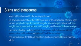 Signs and symptoms
▸ Most children born with HIV are asymptomatic.
▸ On physical examination, they often present with unexplained physical signs
such as lymphadenopathy, hepatomegaly, splenomegaly, failure to thrive,
weight loss or unexplained low birth weight, and fever of unknown origin.
▸ Laboratory findings include anemia, hypergammaglobulinemia, altered
mononuclear cell function, and altered T-cell subset ratios.
▸ The normal range for CD4 cell counts in children is much different than for
adults.
28
 
