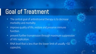 Goal of Treatment
▸ The central goal of antiretroviral therapy is to decrease
morbidity and mortality
▸ improve quality of life, restore and preserve immune
function.
▸ prevent further transmission through maximum suppression
of HIV replication.
▸ RNA level that is less than the lower limit of usually <50
copies/mL
31
 