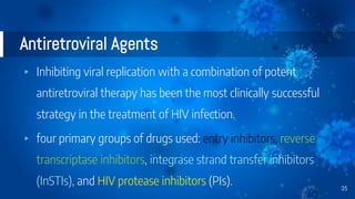 Antiretroviral Agents
▸ Inhibiting viral replication with a combination of potent
antiretroviral therapy has been the most clinically successful
strategy in the treatment of HIV infection.
▸ four primary groups of drugs used: entry inhibitors, reverse
transcriptase inhibitors, integrase strand transfer inhibitors
(InSTIs), and HIV protease inhibitors (PIs). 35
 