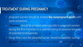 TREATMENT DURING PREGNANCY
▸ pregnant women should be treated like nonpregnant adults with
some exceptions.
▸ Efavirenz should be avoided when possible in pregnant women
during the first trimester or in women trying to conceive because
of potential teratogenicity.
▸ Drugs that cross the placental barrier should be avoided, such as
abacavir, emtricitabine, lamivudine, tenofovir, or zidovudine.
42
 