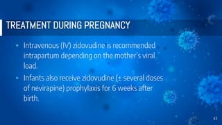 TREATMENT DURING PREGNANCY
▸ Intravenous (IV) zidovudine is recommended
intrapartum depending on the mother’s viral
load.
▸ Infants also receive zidovudine (± several doses
of nevirapine) prophylaxis for 6 weeks after
birth.
43
 