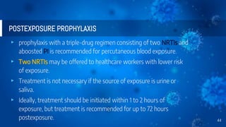 POSTEXPOSURE PROPHYLAXIS
▸ prophylaxis with a triple-drug regimen consisting of two NRTIs and
aboosted PI is recommended for percutaneous blood exposure.
▸ Two NRTIs may be offered to healthcare workers with lower risk
of exposure.
▸ Treatment is not necessary if the source of exposure is urine or
saliva.
▸ Ideally, treatment should be initiated within 1 to 2 hours of
exposure, but treatment is recommended for up to 72 hours
postexposure. 44
 