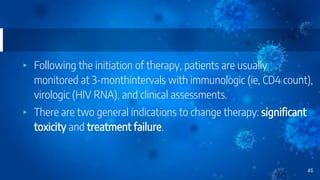 ▸ Following the initiation of therapy, patients are usually
monitored at 3-monthintervals with immunologic (ie, CD4 count),
virologic (HIV RNA), and clinical assessments.
▸ There are two general indications to change therapy: significant
toxicity and treatment failure.
46
 