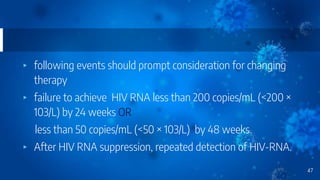 ▸ following events should prompt consideration for changing
therapy
▸ failure to achieve HIV RNA less than 200 copies/mL (<200 ×
103/L) by 24 weeks OR
less than 50 copies/mL (<50 × 103/L) by 48 weeks.
▸ After HIV RNA suppression, repeated detection of HIV-RNA.
47
 