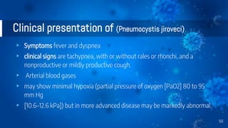Clinical presentation of (Pneumocystis jiroveci)
▸ Symptoms fever and dyspnea
▸ clinical signs are tachypnea, with or without rales or rhonchi, and a
nonproductive or mildly productive cough.
▸ Arterial blood gases
▸ may show minimal hypoxia (partial pressure of oxygen [PaO2] 80 to 95
mm Hg
▸ [10.6–12.6 kPa]) but in more advanced disease may be markedly abnormal.
50
 