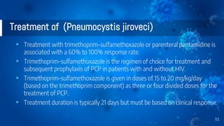 Treatment of (Pneumocystis jiroveci)
▸ Treatment with trimethoprim–sulfamethoxazole or parenteral pentamidine is
associated with a 60% to 100% response rate.
▸ Trimethoprim–sulfamethoxazole is the regimen of choice for treatment and
subsequent prophylaxis of PCP in patients with and without HIV.
▸ Trimethoprim–sulfamethoxazole is given in doses of 15 to 20 mg/kg/day
(based on the trimethoprim component) as three or four divided doses for the
treatment of PCP.
▸ Treatment duration is typically 21 days but must be based on clinical response.
51
 