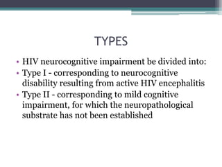 TYPES
• HIV neurocognitive impairment be divided into:
• Type I - corresponding to neurocognitive
disability resulting from active HIV encephalitis
• Type II - corresponding to mild cognitive
impairment, for which the neuropathological
substrate has not been established
 