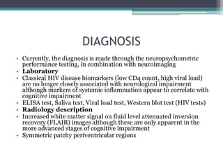 DIAGNOSIS
• Currently, the diagnosis is made through the neuropsychometric
performance testing, in combination with neuroimaging
• Laboratory
• Classical HIV disease biomarkers (low CD4 count, high viral load)
are no longer closely associated with neurological impairment
although markers of systemic inflammation appear to correlate with
cognitive impairment
• ELISA test, Saliva test, Viral load test, Western blot test (HIV tests)
• Radiology description
• Increased white matter signal on fluid level attenuated inversion
recovery (FLAIR) images although these are only apparent in the
more advanced stages of cognitive impairment
• Symmetric patchy periventricular regions
 