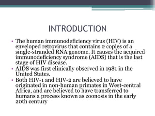 INTRODUCTION
• The human immunodeficiency virus (HIV) is an
enveloped retrovirus that contains 2 copies of a
single-stranded RNA genome. It causes the acquired
immunodeficiency syndrome (AIDS) that is the last
stage of HIV disease.
• AIDS was first clinically observed in 1981 in the
United States.
• Both HIV-1 and HIV-2 are believed to have
originated in non-human primates in West-central
Africa, and are believed to have transferred to
humans a process known as zoonosis in the early
20th century
 