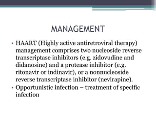 MANAGEMENT
• HAART (Highly active antiretroviral therapy)
management comprises two nucleoside reverse
transcriptase inhibitors (e.g. zidovudine and
didanosine) and a protease inhibitor (e.g.
ritonavir or indinavir), or a nonnucleoside
reverse transcriptase inhibitor (nevirapine).
• Opportunistic infection – treatment of specific
infection
 