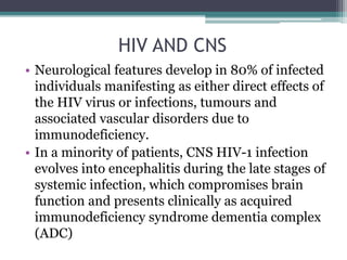 HIV AND CNS
• Neurological features develop in 80% of infected
individuals manifesting as either direct effects of
the HIV virus or infections, tumours and
associated vascular disorders due to
immunodeficiency.
• In a minority of patients, CNS HIV-1 infection
evolves into encephalitis during the late stages of
systemic infection, which compromises brain
function and presents clinically as acquired
immunodeficiency syndrome dementia complex
(ADC)
 