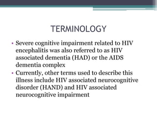 TERMINOLOGY
• Severe cognitive impairment related to HIV
encephalitis was also referred to as HIV
associated dementia (HAD) or the AIDS
dementia complex
• Currently, other terms used to describe this
illness include HIV associated neurocognitive
disorder (HAND) and HIV associated
neurocognitive impairment
 