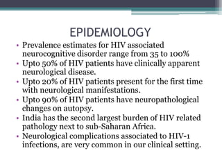 EPIDEMIOLOGY
• Prevalence estimates for HIV associated
neurocognitive disorder range from 35 to 100%
• Upto 50% of HIV patients have clinically apparent
neurological disease.
• Upto 20% of HIV patients present for the first time
with neurological manifestations.
• Upto 90% of HIV patients have neuropathological
changes on autopsy.
• India has the second largest burden of HIV related
pathology next to sub-Saharan Africa.
• Neurological complications associated to HIV-1
infections, are very common in our clinical setting.
 