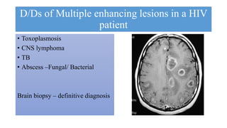 D/Ds of Multiple enhancing lesions in a HIV
patient
• Toxoplasmosis
• CNS lymphoma
• TB
• Abscess –Fungal/ Bacterial
Brain biopsy – definitive diagnosis
 
