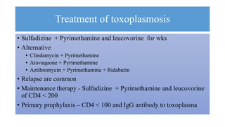 Treatment of toxoplasmosis
• Sulfadizine + Pyrimethamine and leucovorine for wks
• Alternative
• Clindamycin + Pyrimethamine
• Atovaquone + Pyrimethamine
• Aztihromycin + Pyrimethamine + Ridabutin
• Relapse are common
• Maintenance therapy - Sulfadizine + Pyrimethamine and leucovorine
of CD4 < 200
• Primary prophylaxis – CD4 < 100 and IgG antibody to toxoplasma
 