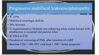 Progressive multifocal leukoencephalopathy
• JC virus
• Multifocal neurologic deficits
• 20% Seizures
• T2 hyperintensities Multiple non-enhancing white matter lesions with
predilection to occipital and parietal lobes
• JC DNA in CSF
• Paradoxical worsening of PML after initiation of cART
• Baseline CD4 > 100, HIV viral load < 500 = better prognosis
 