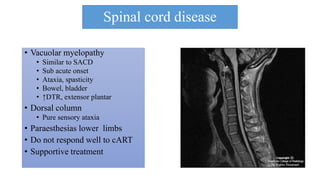 Spinal cord disease
• Vacuolar myelopathy
• Similar to SACD
• Sub acute onset
• Ataxia, spasticity
• Bowel, bladder
• ↑DTR, extensor plantar
• Dorsal column
• Pure sensory ataxia
• Paraesthesias lower limbs
• Do not respond well to cART
• Supportive treatment
 
