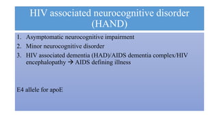 HIV associated neurocognitive disorder
(HAND)
1. Asymptomatic neurocognitive impairment
2. Minor neurocognitive disorder
3. HIV associated dementia (HAD)/AIDS dementia complex/HIV
encephalopathy  AIDS defining illness
E4 allele for apoE
 