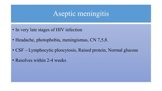 Aseptic meningitis
• In very late stages of HIV infection
• Headache, photophobia, meningismus, CN 7,5,8.
• CSF – Lymphocytic pleocytosis, Raised protein, Normal glucose
• Resolves within 2-4 weeks
 
