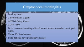 Cryptococcal meningitis
• Leading cause
• C.neoformans, C.gattii
• AIDS defining illness
• CD4+ <100
• Fever , nausea, vomiting, altered mental status, headache, meningeal
signs.
• Coma, CN involvement
• 1/3rd patients have pulmonary disease
 