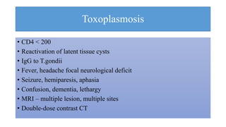 Toxoplasmosis
• CD4 < 200
• Reactivation of latent tissue cysts
• IgG to T.gondii
• Fever, headache focal neurological deficit
• Seizure, hemiparesis, aphasia
• Confusion, dementia, lethargy
• MRI – multiple lesion, multiple sites
• Double-dose contrast CT
 