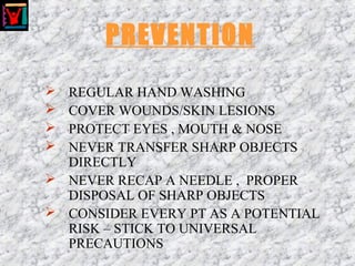 PREVENTION
 REGULAR HAND WASHING
 COVER WOUNDS/SKIN LESIONS
 PROTECT EYES , MOUTH & NOSE
 NEVER TRANSFER SHARP OBJECTS
DIRECTLY
 NEVER RECAP A NEEDLE , PROPER
DISPOSAL OF SHARP OBJECTS
 CONSIDER EVERY PT AS A POTENTIAL
RISK – STICK TO UNIVERSAL
PRECAUTIONS
 