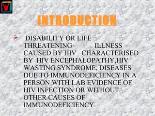 INTRODUCTION
 DISABILITY OR LIFE
THREATENING ILLNESS
CAUSED BY HIV CHARACTERISED
BY HIV ENCEPHALOPATHY,HIV
WASTING SYNDROME, DISEASES
DUE TO IMMUNODEFICIENCY IN A
PERSON WITH LAB EVIDENCE OF
HIV INFECTION OR WITHOUT
OTHER CAUSES OF
IMMUNODEFICIENCY
 
