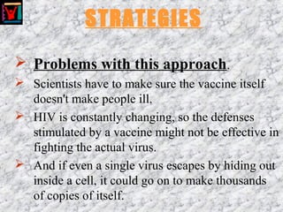 STRATEGIES
 Problems with this approach.
 Scientists have to make sure the vaccine itself
doesn't make people ill.
 HIV is constantly changing, so the defenses
stimulated by a vaccine might not be effective in
fighting the actual virus.
 And if even a single virus escapes by hiding out
inside a cell, it could go on to make thousands
of copies of itself.
 