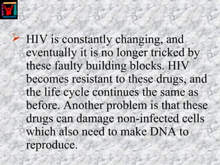  HIV is constantly changing, and
eventually it is no longer tricked by
these faulty building blocks. HIV
becomes resistant to these drugs, and
the life cycle continues the same as
before. Another problem is that these
drugs can damage non-infected cells
which also need to make DNA to
reproduce.
 