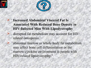  Increased Abdominal Visceral Fat Is
Associated With Reduced Bone Density in
HIV-Infected Men With Lipodystrophy
 disrupted fat metabolism may account for HIV-
related osteopenia.
 abnormal marrow or whole body fat metabolism
may affect bone cell differentiation or the
marrow cytokine environment in people with
HIV-related lipodystrophy."
 