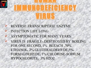 HUMAN
IMMUNODEFICIENCY
VIRUS
 REVERSE TRANSCRIPTASE ENZYME
 INFECTION LIFE LONG
 ASYMPTOMATIC FOR MANY YEARS
 VIRUS IS FRAGILE- DESTROYED BY BOILING
FOR ONE SECOND, 1% BLEACH ,70%
ETHANOL, 2% GLUTERALDEHYDE,5%
FORMALDEHYDE, 1% CHLORINE-SODIUM
HYPOCHLORITE, 3% H2O2
 